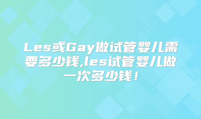 Les或Gay做试管婴儿需要多少钱,les试管婴儿做一次多少钱!