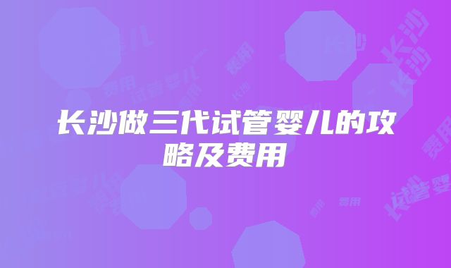 长沙做三代试管婴儿的攻略及费用