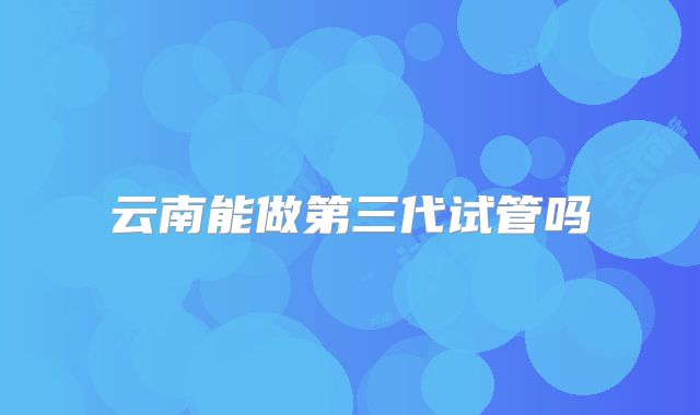 云南能做第三代试管吗