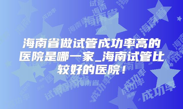 海南省做试管成功率高的医院是哪一家_海南试管比较好的医院!