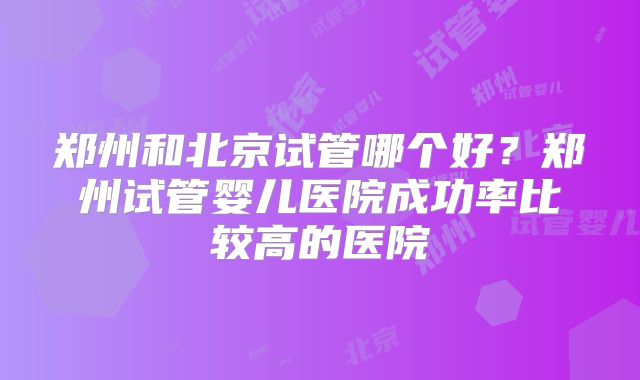 郑州和北京试管哪个好？郑州试管婴儿医院成功率比较高的医院