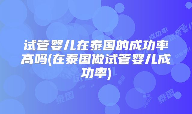 试管婴儿在泰国的成功率高吗(在泰国做试管婴儿成功率)