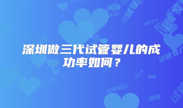 深圳做三代试管婴儿的成功率如何？