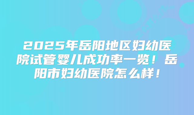 2025年岳阳地区妇幼医院试管婴儿成功率一览!岳阳市妇幼医院怎么样!