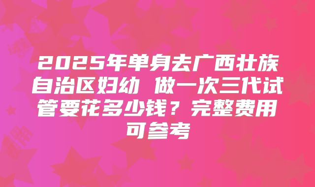 2025年单身去广西壮族自治区妇幼 做一次三代试管要花多少钱?完整费用可参考