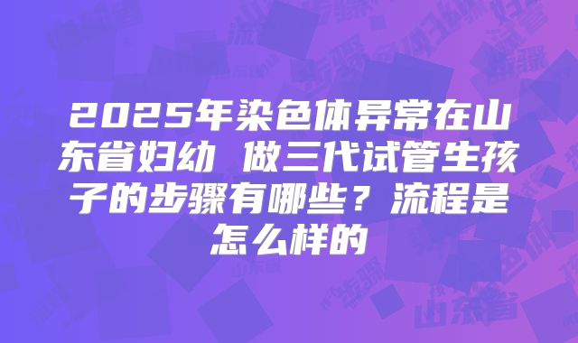 2025年染色体异常在山东省妇幼 做三代试管生孩子的步骤有哪些？流程是怎么样的