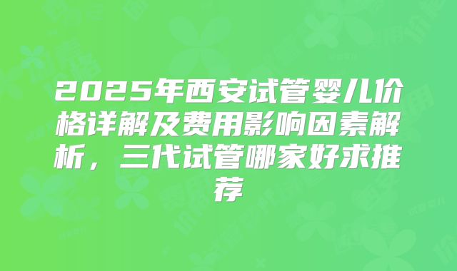 2025年西安试管婴儿价格详解及费用影响因素解析，三代试管哪家好求推荐