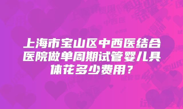 上海市宝山区中西医结合医院做单周期试管婴儿具体花多少费用?