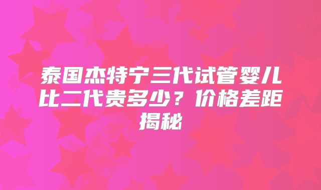 泰国杰特宁三代试管婴儿比二代贵多少？价格差距揭秘