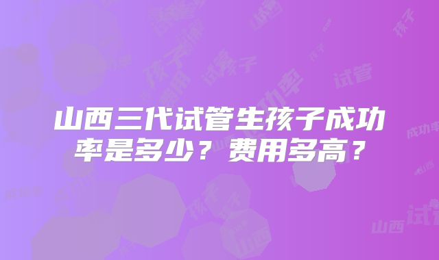 山西三代试管生孩子成功率是多少？费用多高？