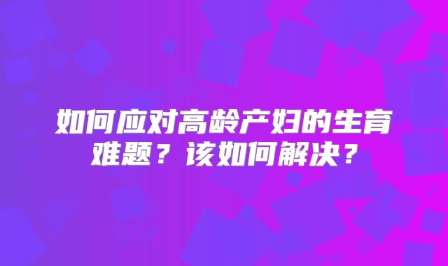 如何应对高龄产妇的生育难题?该如何解决?