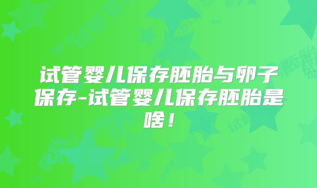 试管婴儿保存胚胎与卵子保存-试管婴儿保存胚胎是啥！