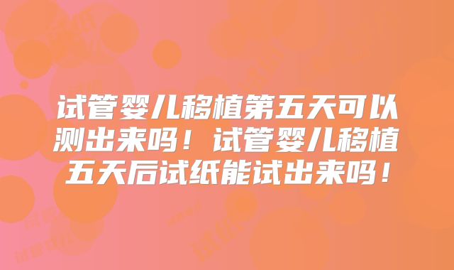 试管婴儿移植第五天可以测出来吗！试管婴儿移植五天后试纸能试出来吗！