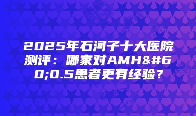 2025年石河子十大医院测评：哪家对AMH<0.5患者更有经验？