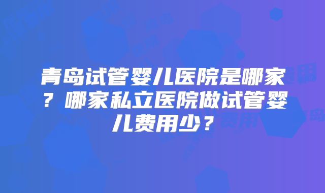 青岛试管婴儿医院是哪家？哪家私立医院做试管婴儿费用少？