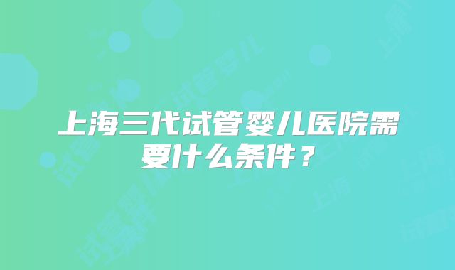 上海三代试管婴儿医院需要什么条件？