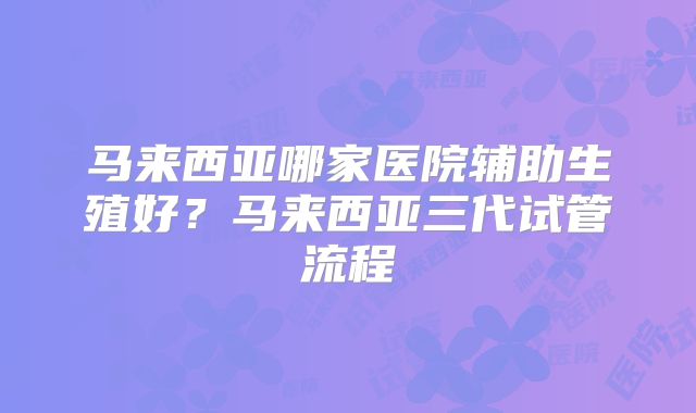 马来西亚哪家医院辅助生殖好?马来西亚三代试管流程
