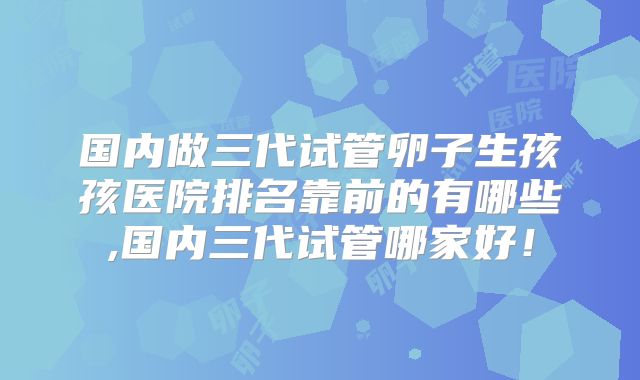 国内做三代试管卵子生孩孩医院排名靠前的有哪些,国内三代试管哪家好！