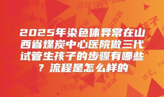 2025年染色体异常在山西省煤炭中心医院做三代试管生孩子的步骤有哪些?流程是怎么样的