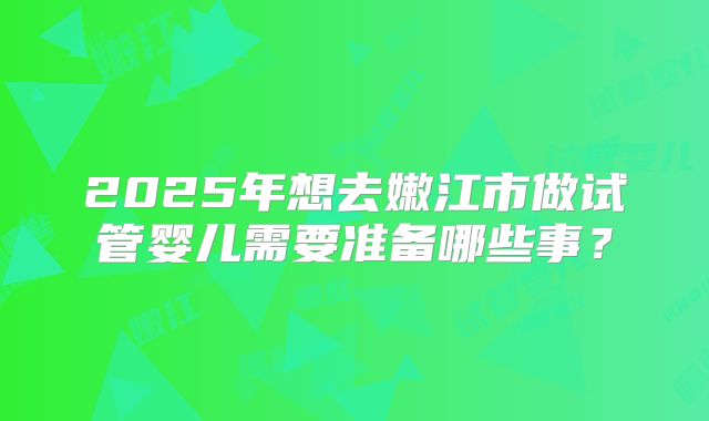 2025年想去嫩江市做试管婴儿需要准备哪些事？