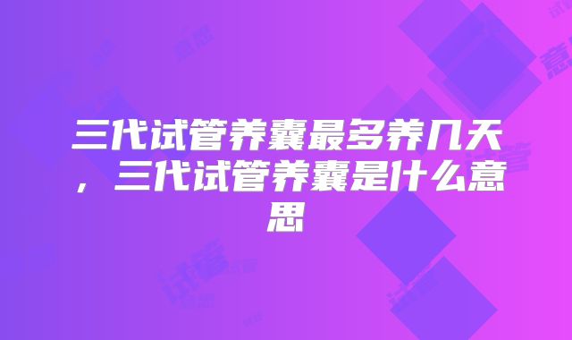 三代试管养囊最多养几天，三代试管养囊是什么意思