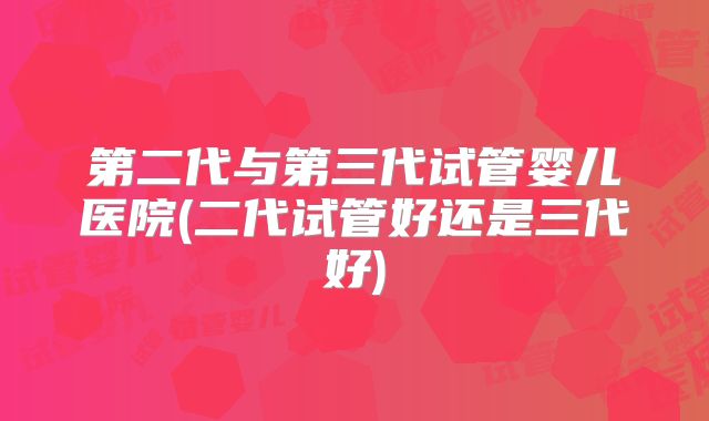 第二代与第三代试管婴儿医院(二代试管好还是三代好)