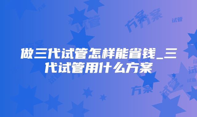 做三代试管怎样能省钱_三代试管用什么方案