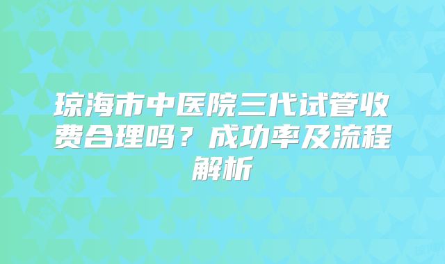 琼海市中医院三代试管收费合理吗？成功率及流程解析