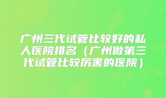 广州三代试管比较好的私人医院排名（广州做第三代试管比较厉害的医院）