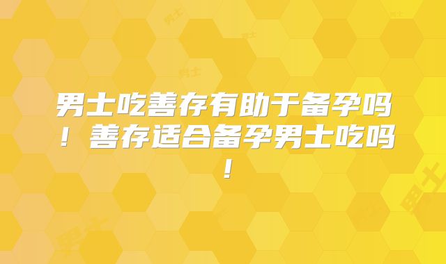 男士吃善存有助于备孕吗！善存适合备孕男士吃吗！