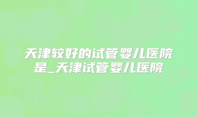 天津较好的试管婴儿医院是_天津试管婴儿医院