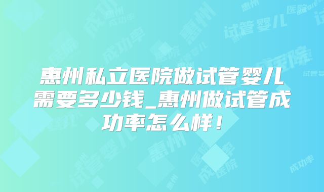 惠州私立医院做试管婴儿需要多少钱_惠州做试管成功率怎么样！