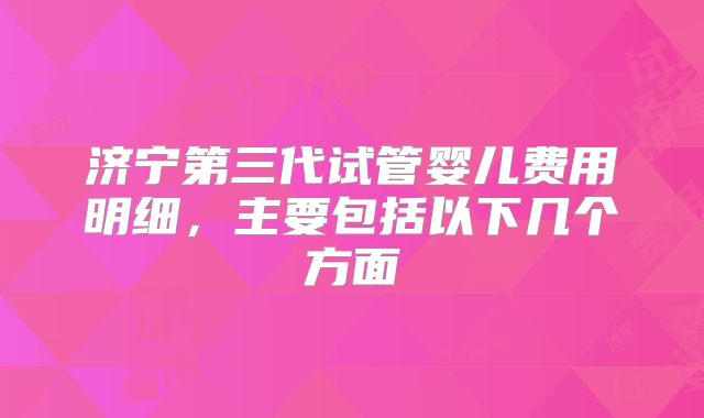 济宁第三代试管婴儿费用明细，主要包括以下几个方面