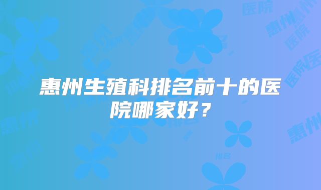 惠州生殖科排名前十的医院哪家好?