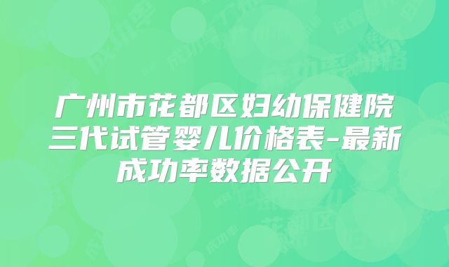 广州市花都区妇幼保健院三代试管婴儿价格表-最新成功率数据公开