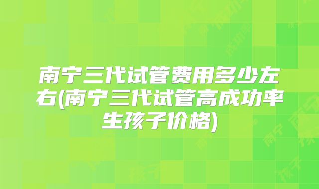 南宁三代试管费用多少左右(南宁三代试管高成功率生孩子价格)