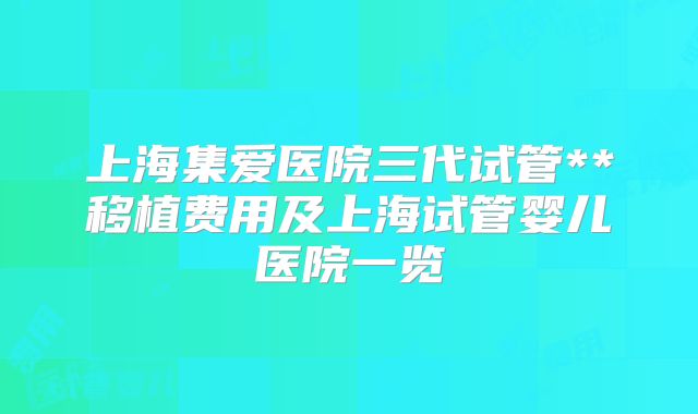 上海集爱医院三代试管**移植费用及上海试管婴儿医院一览