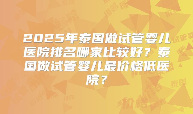 2025年泰国做试管婴儿医院排名哪家比较好？泰国做试管婴儿最价格低医院？