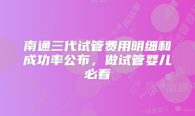南通三代试管费用明细和成功率公布，做试管婴儿必看