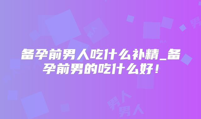 备孕前男人吃什么补精_备孕前男的吃什么好！