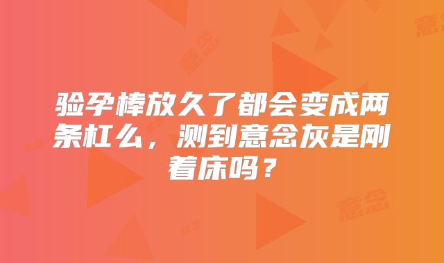 验孕棒放久了都会变成两条杠么，测到意念灰是刚着床吗？