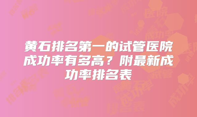 黄石排名第一的试管医院成功率有多高？附最新成功率排名表