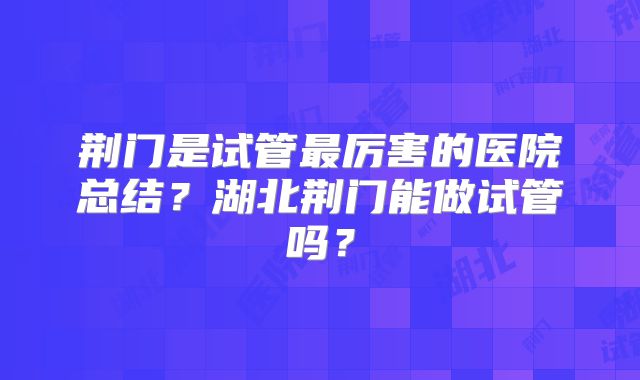 荆门是试管最厉害的医院总结?湖北荆门能做试管吗?