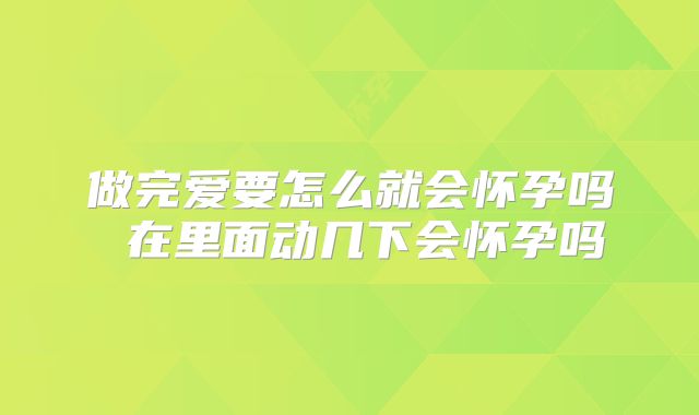做完爱要怎么就会怀孕吗 在里面动几下会怀孕吗