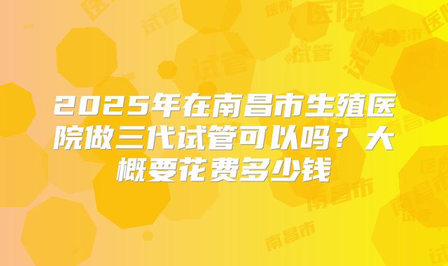 2025年在南昌市生殖医院做三代试管可以吗?大概要花费多少钱