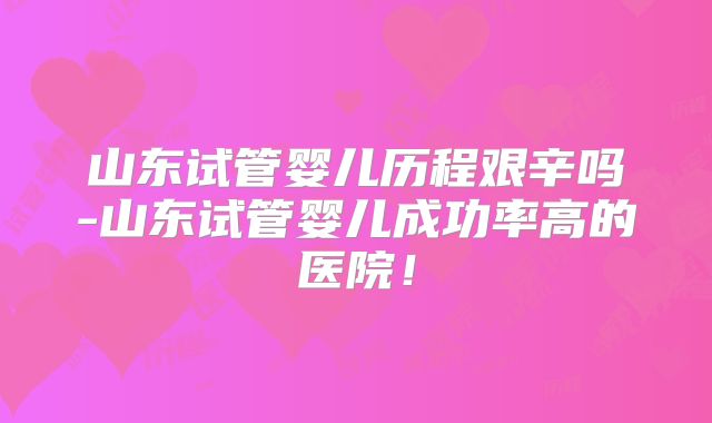 山东试管婴儿历程艰辛吗-山东试管婴儿成功率高的医院!