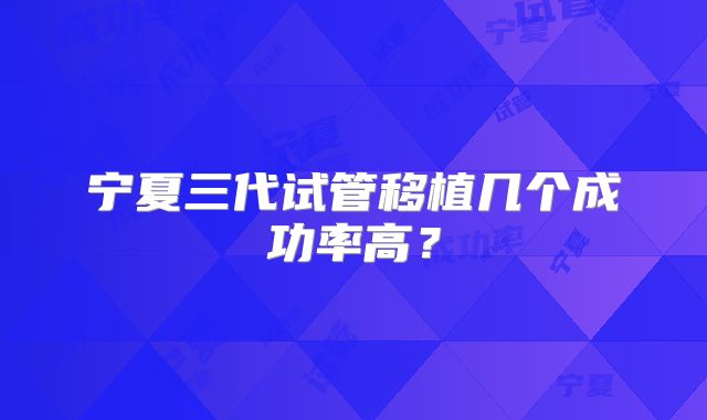 宁夏三代试管移植几个成功率高？