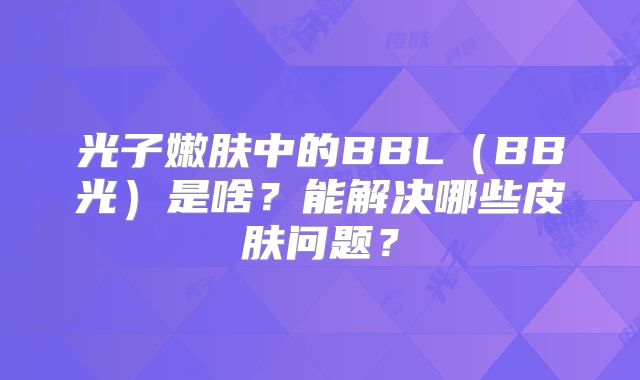 光子嫩肤中的BBL(BB光)是啥?能解决哪些皮肤问题?