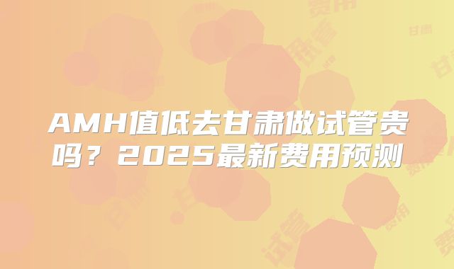 AMH值低去甘肃做试管贵吗？2025最新费用预测