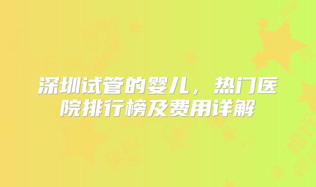 深圳试管的婴儿，热门医院排行榜及费用详解